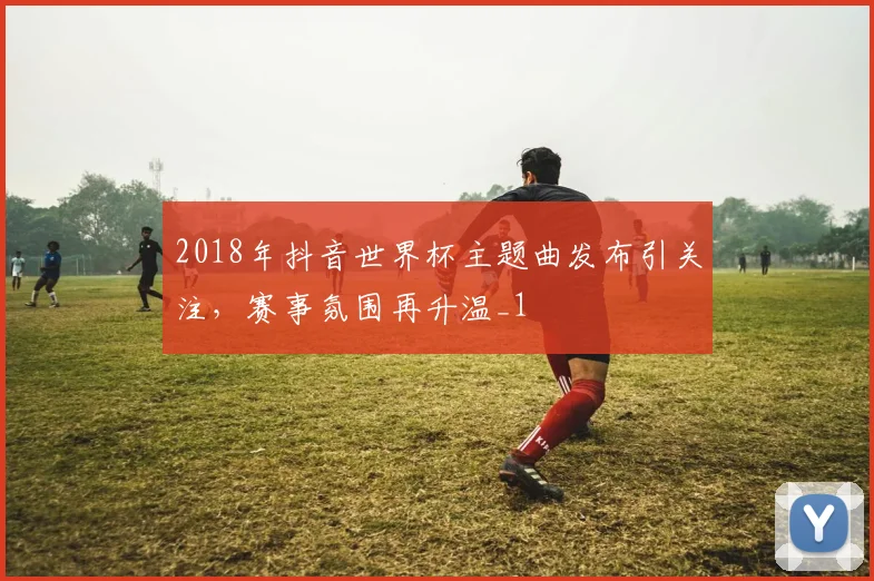 2018年抖音世界杯主题曲发布引关注,赛事氛围再升温_1