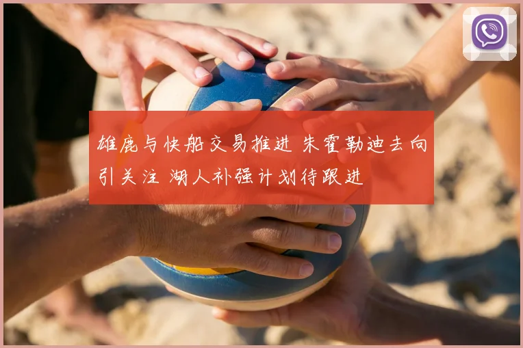 雄鹿与快船交易推进 朱霍勒迪去向引关注 湖人补强计划待跟进