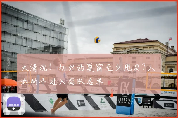 大清洗！切尔西夏窗至少甩卖7人 加纳乔进入离队名单