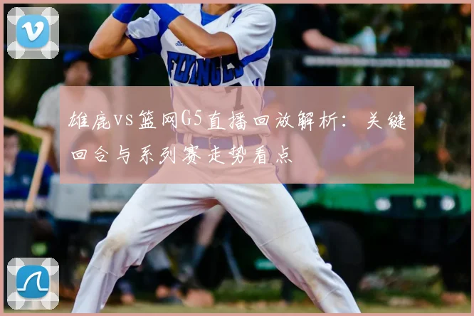 雄鹿vs篮网G5直播回放解析：关键回合与系列赛走势看点
