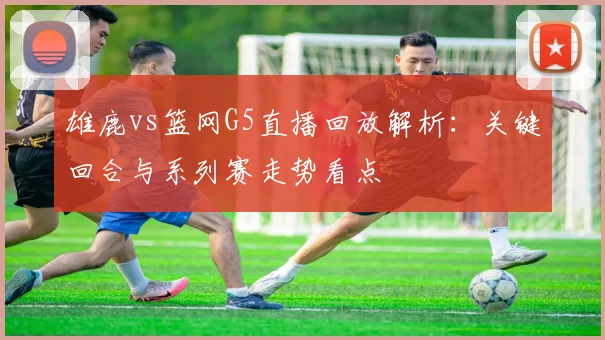 雄鹿vs篮网G5直播回放解析：关键回合与系列赛走势看点