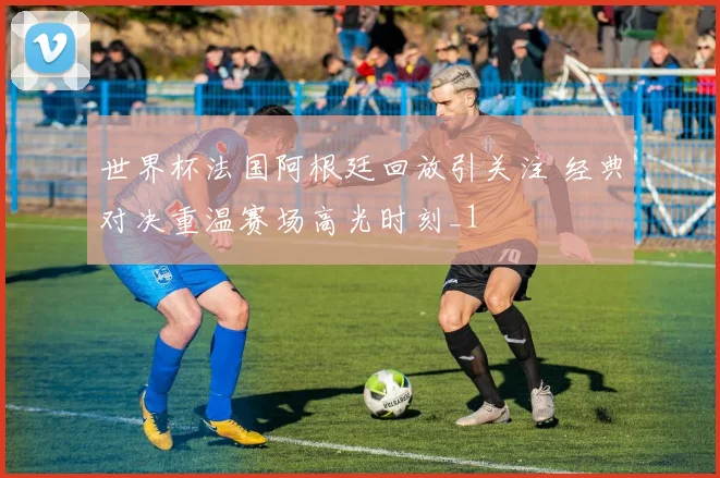 世界杯法国阿根廷回放引关注 经典对决重温赛场高光时刻_1