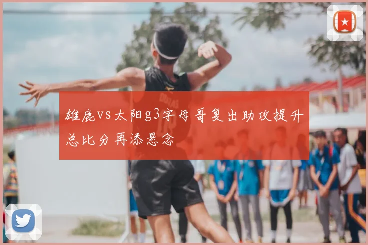 雄鹿vs太阳g3字母哥复出助攻提升总比分再添悬念