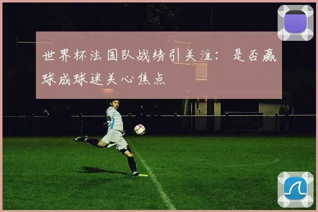 世界杯法国队战绩引关注:是否赢球成球迷关心焦点