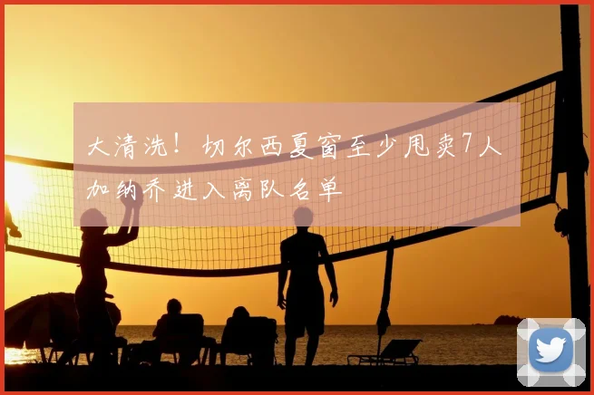 大清洗!切尔西夏窗至少甩卖7人 加纳乔进入离队名单