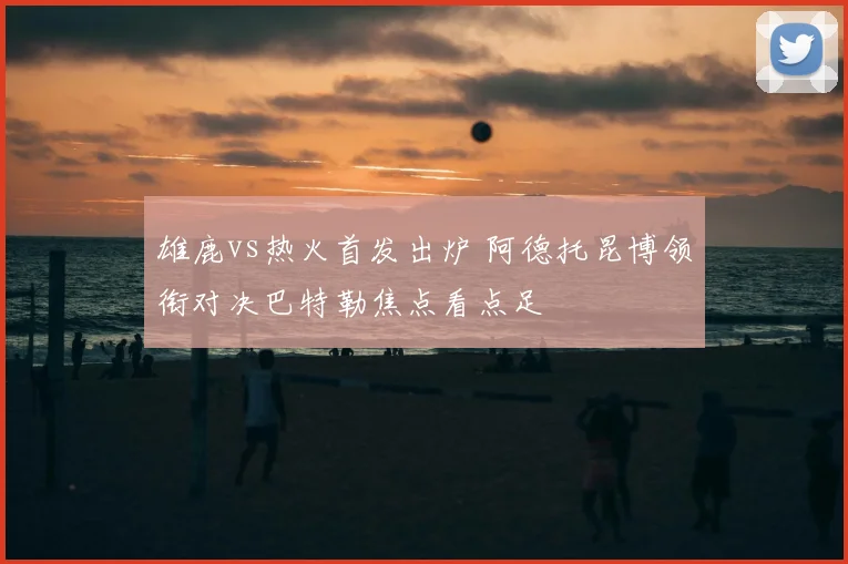 雄鹿vs热火首发出炉 阿德托昆博领衔对决巴特勒焦点看点足
