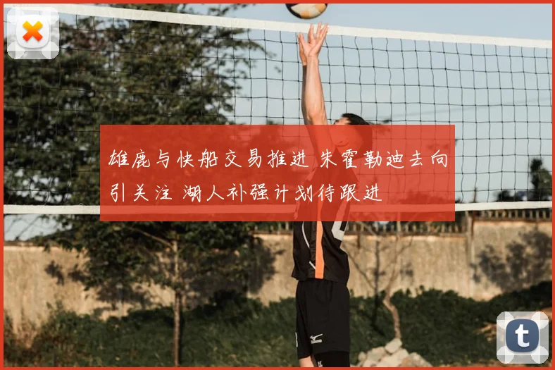 雄鹿与快船交易推进 朱霍勒迪去向引关注 湖人补强计划待跟进