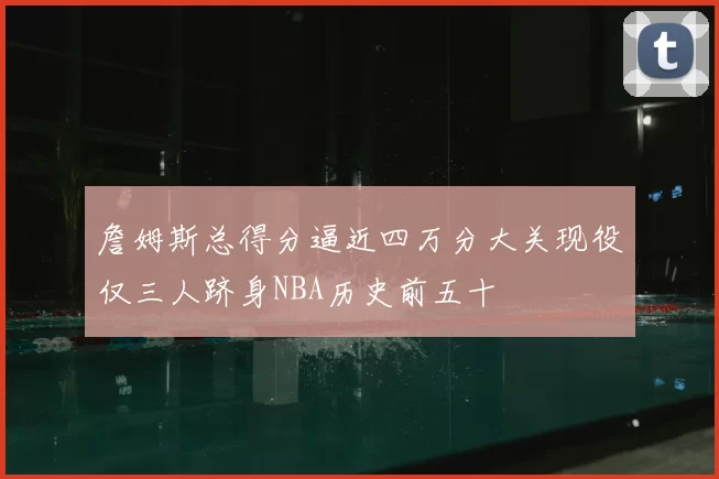 詹姆斯总得分逼近四万分大关现役仅三人跻身NBA历史前五十