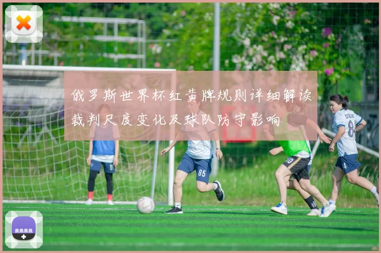 俄罗斯世界杯红黄牌规则详细解读裁判尺度变化及球队防守影响