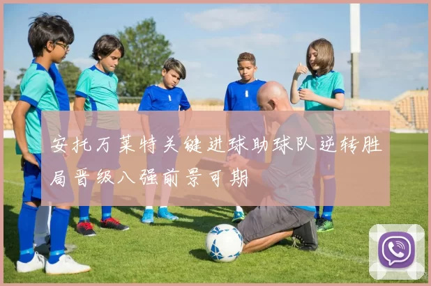 安托万莱特关键进球助球队逆转胜局晋级八强前景可期