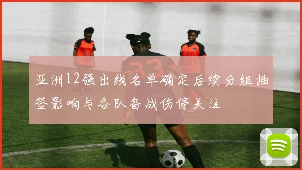 亚洲12强出线名单确定后续分组抽签影响与各队备战伤停关注
