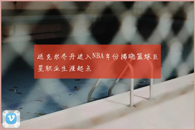 迈克尔乔丹进入NBA年份揭晓篮球巨星职业生涯起点