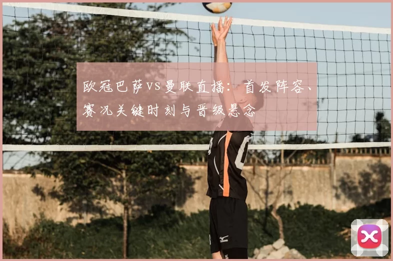 欧冠巴萨vs曼联直播：首发阵容、赛况关键时刻与晋级悬念