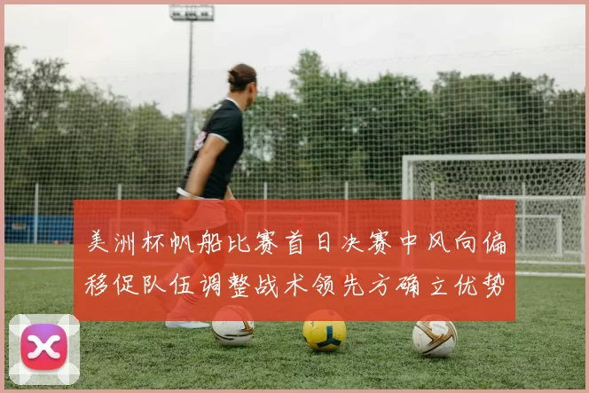 美洲杯帆船比赛首日决赛中风向偏移促队伍调整战术领先方确立优势