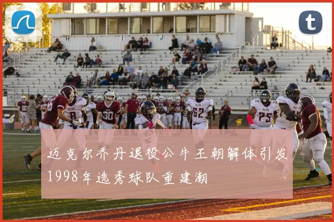 迈克尔乔丹退役公牛王朝解体引发1998年选秀球队重建潮