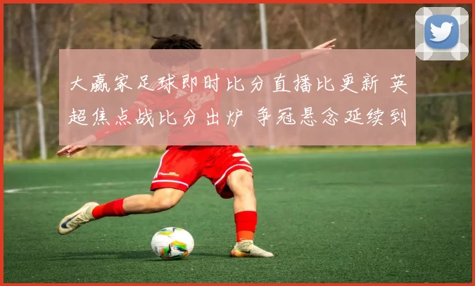 大赢家足球即时比分直播比更新 英超焦点战比分出炉 争冠悬念延续到下一轮