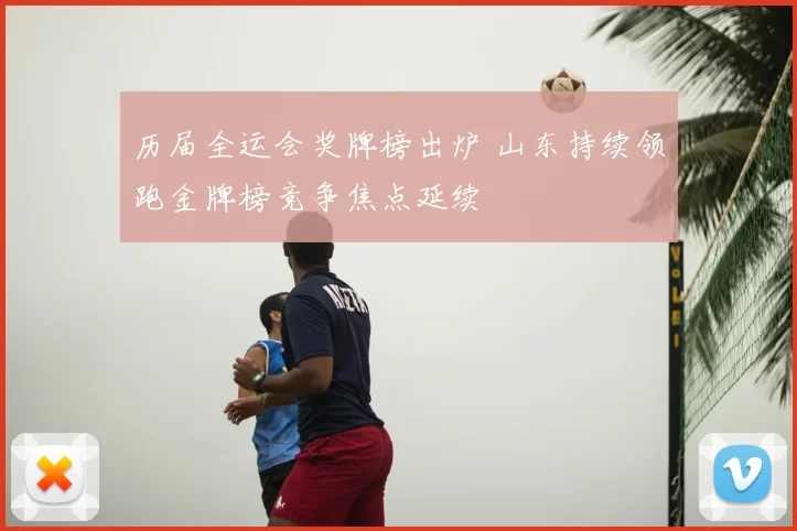 历届全运会奖牌榜出炉 山东持续领跑金牌榜竞争焦点延续