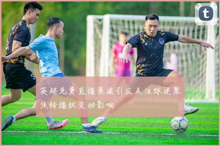 英超免费直播渠道引发关注球迷聚焦转播权变动影响