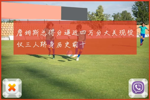 詹姆斯总得分逼近四万分大关现役仅三人跻身历史前十