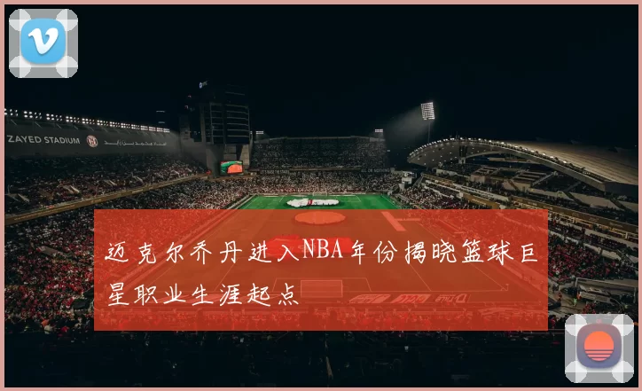 迈克尔乔丹进入NBA年份揭晓篮球巨星职业生涯起点