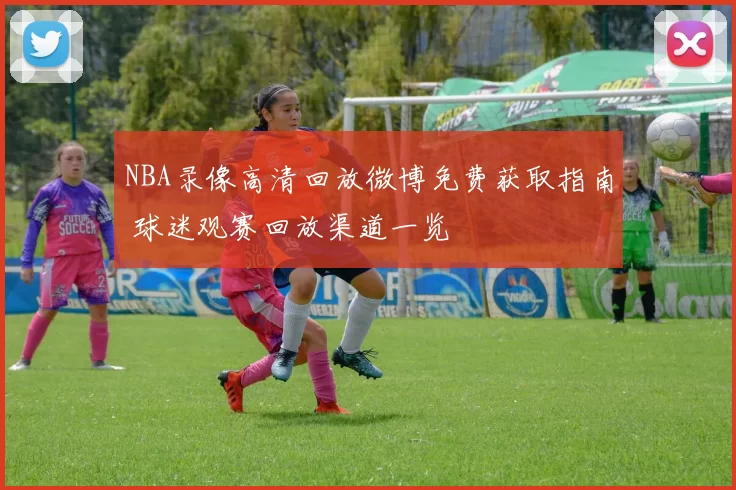 NBA录像高清回放微博免费获取指南 球迷观赛回放渠道一览