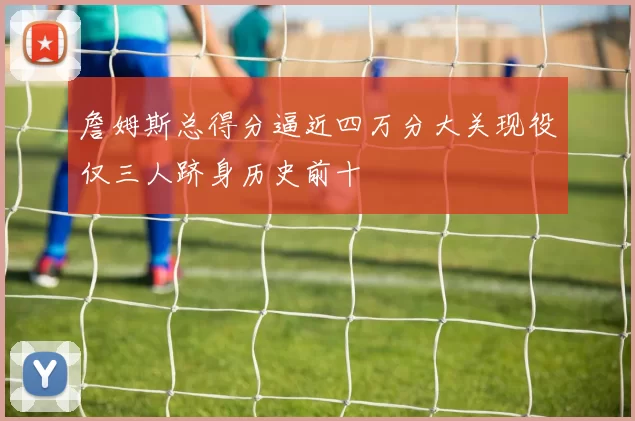 詹姆斯总得分逼近四万分大关现役仅三人跻身历史前十