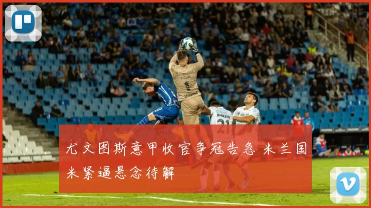 尤文图斯意甲收官争冠告急 米兰国米紧逼悬念待解