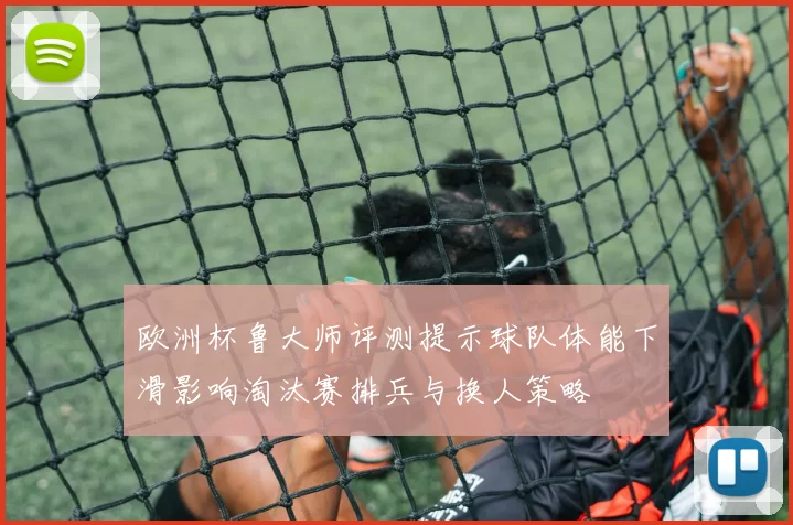 欧洲杯鲁大师评测提示球队体能下滑影响淘汰赛排兵与换人策略