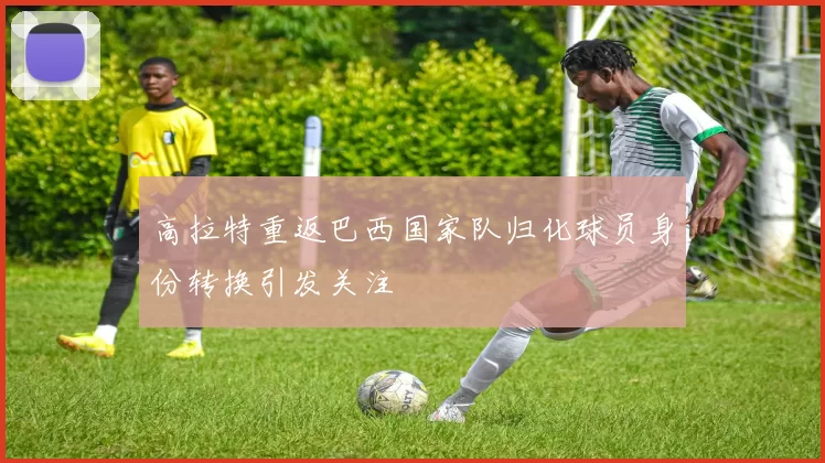 高拉特重返巴西国家队归化球员身份转换引发关注