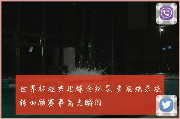 世界杯经典进球全纪录 多场绝杀逆转回顾赛事高光瞬间