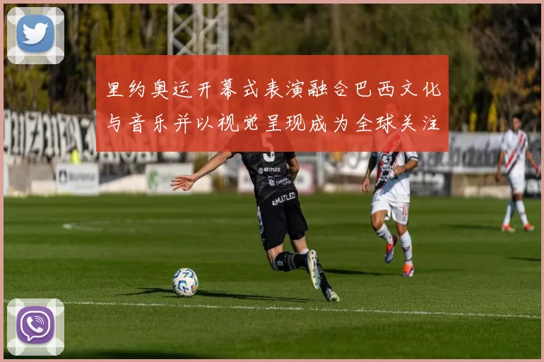 里约奥运开幕式表演融合巴西文化与音乐并以视觉呈现成为全球关注亮点