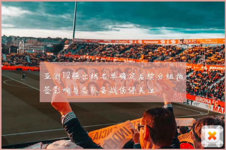 亚洲12强出线名单确定后续分组抽签影响与各队备战伤停关注
