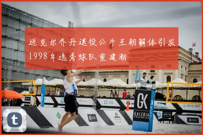 迈克尔乔丹退役公牛王朝解体引发1998年选秀球队重建潮