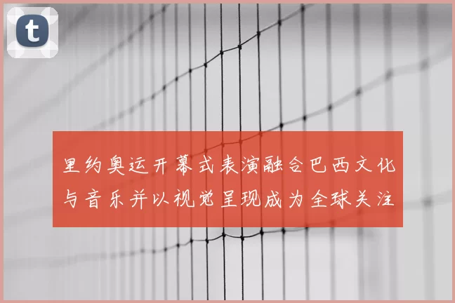 里约奥运开幕式表演融合巴西文化与音乐并以视觉呈现成为全球关注亮点