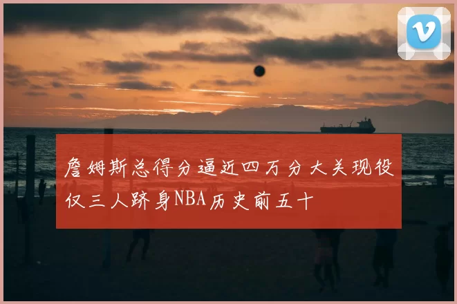 詹姆斯总得分逼近四万分大关现役仅三人跻身NBA历史前五十