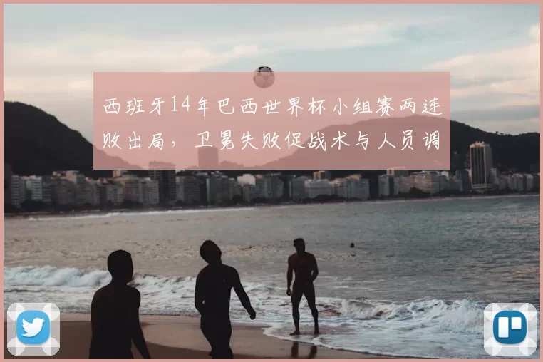 西班牙14年巴西世界杯小组赛两连败出局，卫冕失败促战术与人员调整